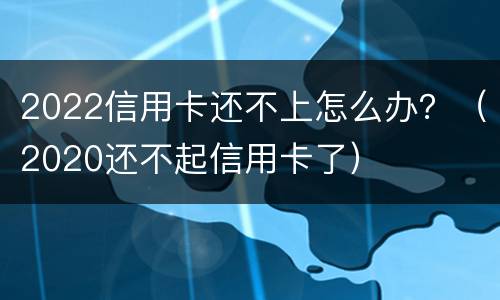 2022信用卡还不上怎么办？（2020还不起信用卡了）