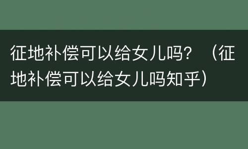 征地补偿可以给女儿吗？（征地补偿可以给女儿吗知乎）