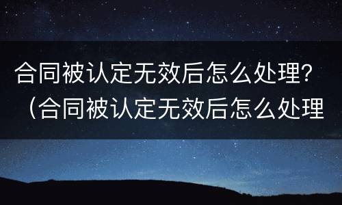 合同被认定无效后怎么处理？（合同被认定无效后怎么处理赔偿）