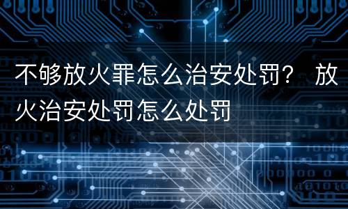 不够放火罪怎么治安处罚？ 放火治安处罚怎么处罚