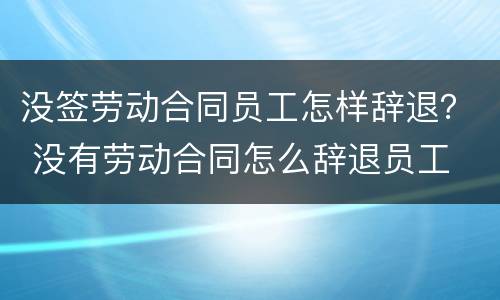 没签劳动合同员工怎样辞退？ 没有劳动合同怎么辞退员工