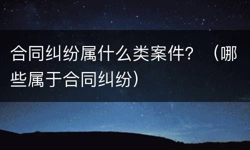 合同纠纷属什么类案件？（哪些属于合同纠纷）