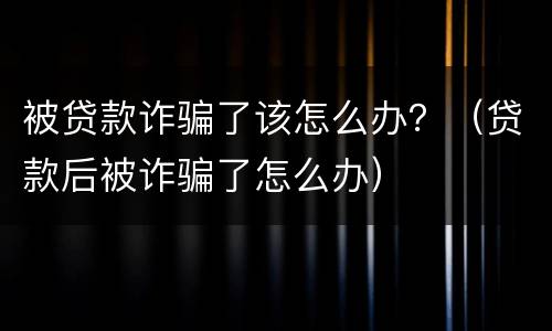 被贷款诈骗了该怎么办？（贷款后被诈骗了怎么办）