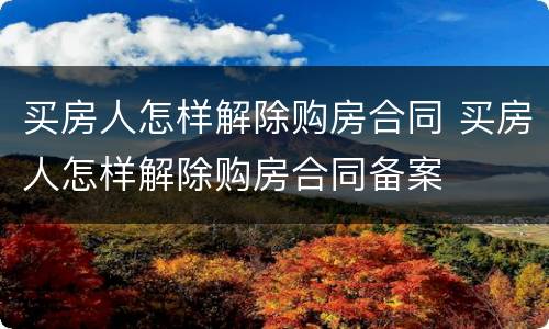 买房人怎样解除购房合同 买房人怎样解除购房合同备案