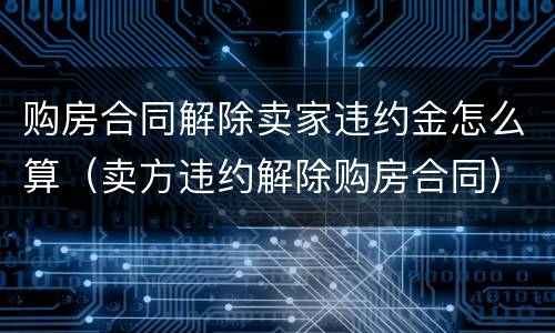 购房合同解除卖家违约金怎么算（卖方违约解除购房合同）