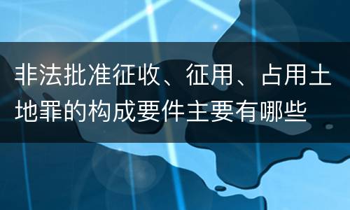 非法批准征收、征用、占用土地罪的构成要件主要有哪些