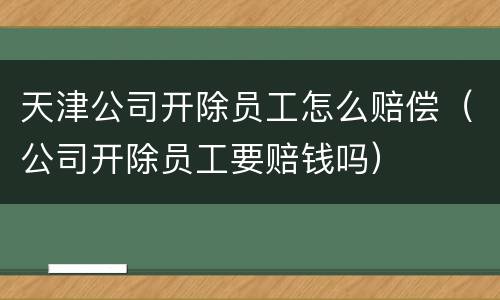 天津公司开除员工怎么赔偿（公司开除员工要赔钱吗）