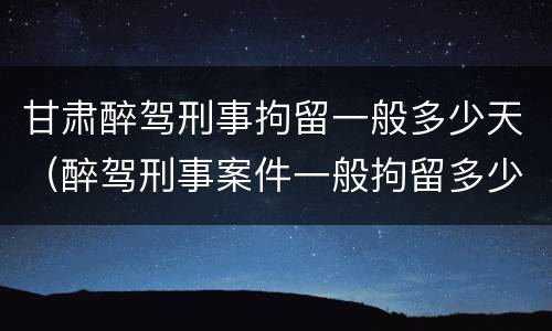 甘肃醉驾刑事拘留一般多少天（醉驾刑事案件一般拘留多少天）