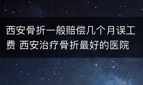 西安骨折一般赔偿几个月误工费 西安治疗骨折最好的医院