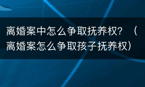 离婚案中怎么争取抚养权？（离婚案怎么争取孩子抚养权）