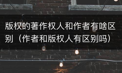 版权的著作权人和作者有啥区别（作者和版权人有区别吗）