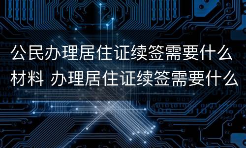 公民办理居住证续签需要什么材料 办理居住证续签需要什么资料