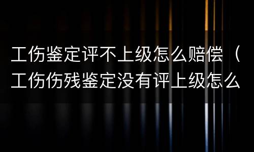 工伤鉴定评不上级怎么赔偿（工伤伤残鉴定没有评上级怎么赔偿呢）