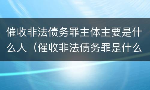 催收非法债务罪主体主要是什么人（催收非法债务罪是什么意思）