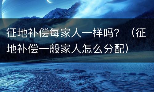 征地补偿每家人一样吗？（征地补偿一般家人怎么分配）