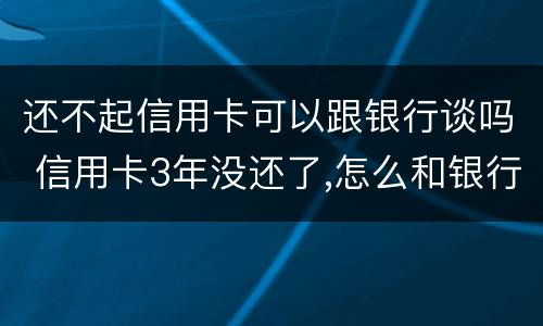 还不起信用卡可以跟银行谈吗 信用卡3年没还了,怎么和银行谈