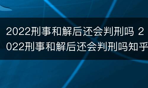 2022刑事和解后还会判刑吗 2022刑事和解后还会判刑吗知乎