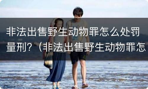 非法出售野生动物罪怎么处罚量刑?（非法出售野生动物罪怎么处罚量刑的）