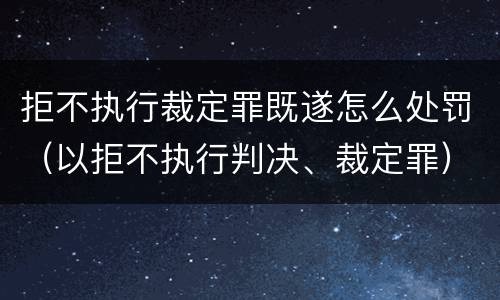拒不执行裁定罪既遂怎么处罚（以拒不执行判决、裁定罪）