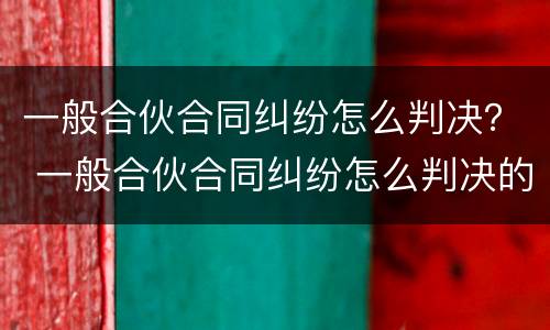 一般合伙合同纠纷怎么判决？ 一般合伙合同纠纷怎么判决的