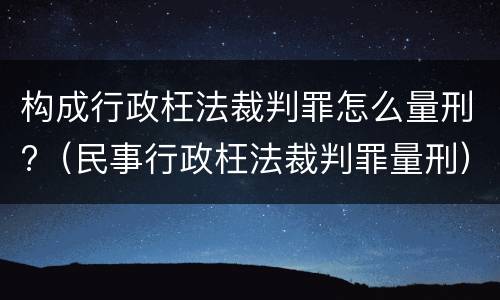 构成行政枉法裁判罪怎么量刑?（民事行政枉法裁判罪量刑）