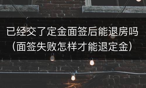 已经交了定金面签后能退房吗（面签失败怎样才能退定金）