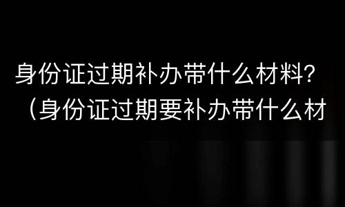 身份证过期补办带什么材料？（身份证过期要补办带什么材料）