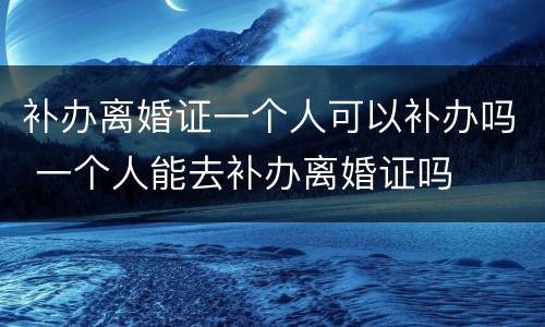 补办离婚证一个人可以补办吗 一个人能去补办离婚证吗