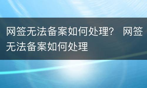 网签无法备案如何处理？ 网签无法备案如何处理