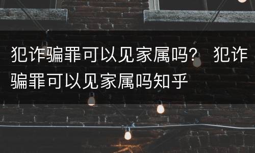 犯诈骗罪可以见家属吗？ 犯诈骗罪可以见家属吗知乎