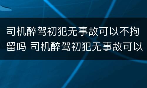 司机醉驾初犯无事故可以不拘留吗 司机醉驾初犯无事故可以不拘留吗判几年