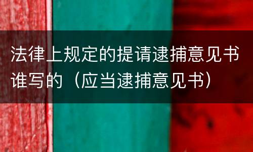 法律上规定的提请逮捕意见书谁写的（应当逮捕意见书）
