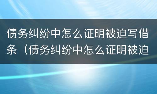 债务纠纷中怎么证明被迫写借条（债务纠纷中怎么证明被迫写借条有效）