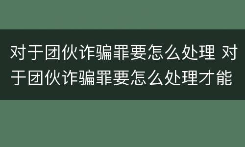 对于团伙诈骗罪要怎么处理 对于团伙诈骗罪要怎么处理才能立案