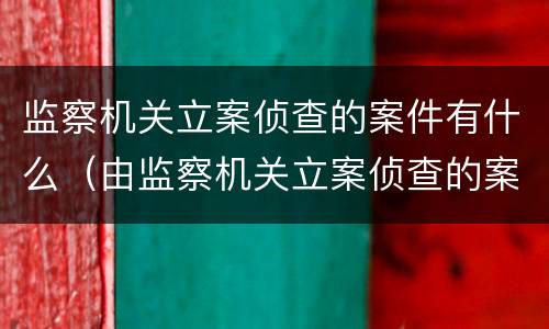 监察机关立案侦查的案件有什么（由监察机关立案侦查的案件）