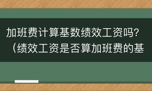加班费计算基数绩效工资吗？（绩效工资是否算加班费的基数）