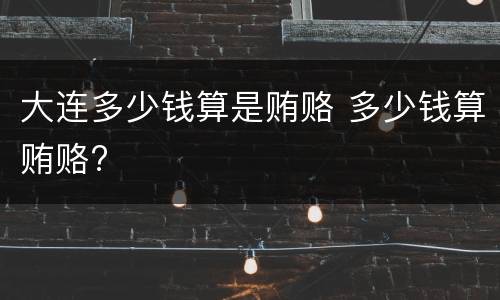 大连多少钱算是贿赂 多少钱算贿赂?