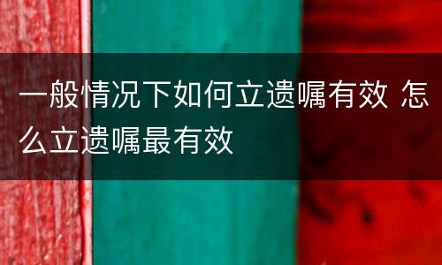 一般情况下如何立遗嘱有效 怎么立遗嘱最有效