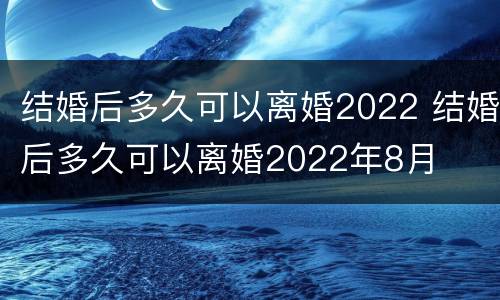 结婚后多久可以离婚2022 结婚后多久可以离婚2022年8月