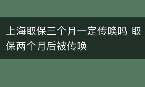 上海取保三个月一定传唤吗 取保两个月后被传唤