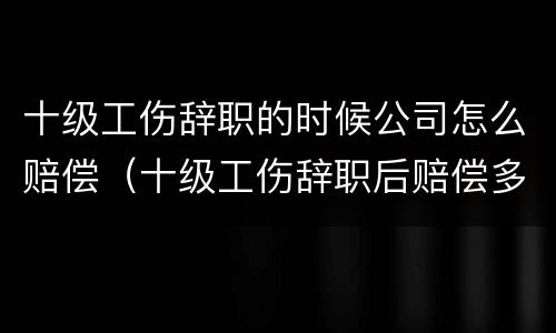 十级工伤辞职的时候公司怎么赔偿（十级工伤辞职后赔偿多少）