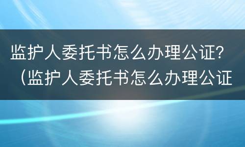监护人委托书怎么办理公证？（监护人委托书怎么办理公证的）