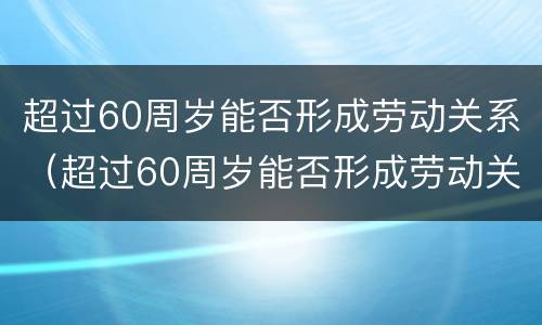 超过60周岁能否形成劳动关系（超过60周岁能否形成劳动关系呢）