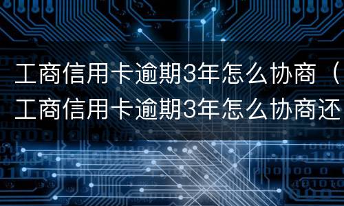 工商信用卡逾期3年怎么协商（工商信用卡逾期3年怎么协商还款）