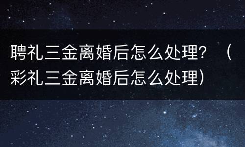聘礼三金离婚后怎么处理？（彩礼三金离婚后怎么处理）