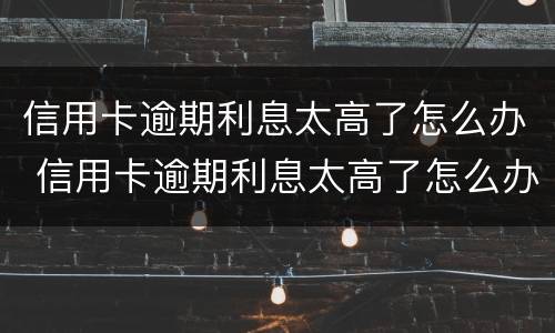 信用卡逾期利息太高了怎么办 信用卡逾期利息太高了怎么办呢