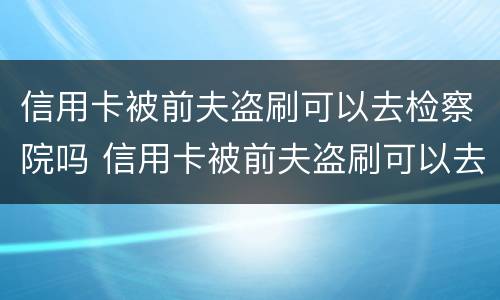 信用卡被前夫盗刷可以去检察院吗 信用卡被前夫盗刷可以去检察院吗知乎