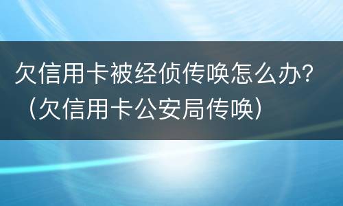 欠信用卡被经侦传唤怎么办？（欠信用卡公安局传唤）