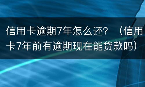 信用卡逾期7年怎么还？（信用卡7年前有逾期现在能贷款吗）