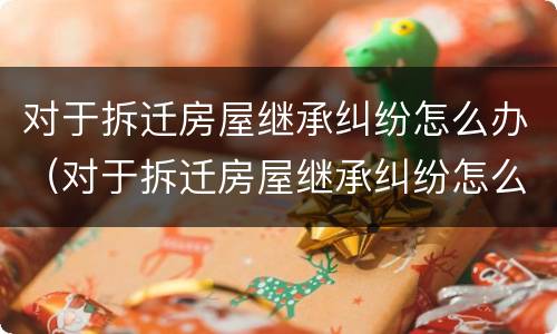 对于拆迁房屋继承纠纷怎么办（对于拆迁房屋继承纠纷怎么办理）